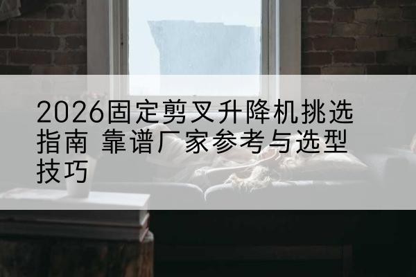 宁城固定剪叉升降机厂家推荐-2026固定剪叉升降机挑选指南 靠谱厂家参考与选型技巧