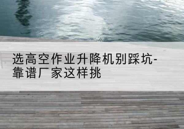 宁城剪叉式升降机厂家-选高空作业升降机别踩坑-靠谱厂家这样挑