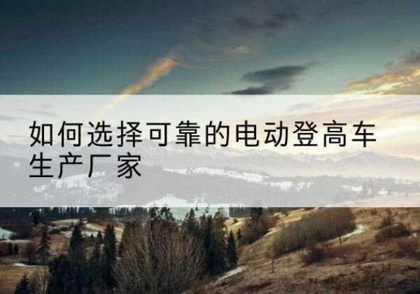 宁城电动登高车厂家-如何选择可靠的电动登高车生产厂家