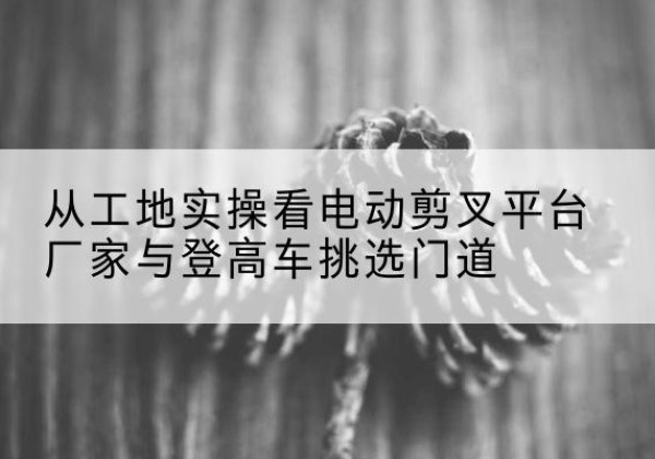 宁城电动剪叉升降平台厂家-从工地实操看电动剪叉平台厂家与登高车挑选门道