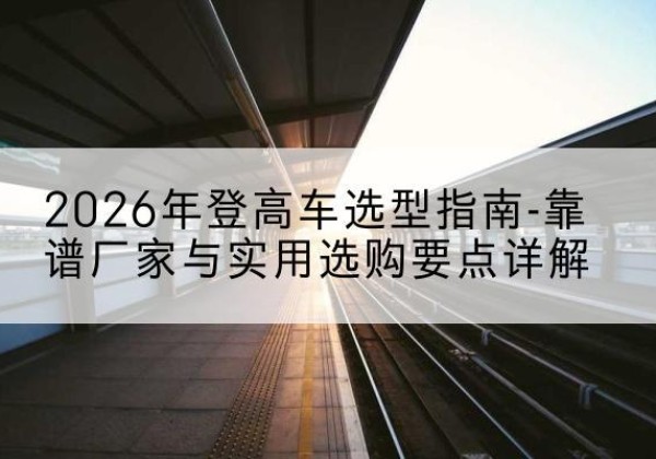 宁城登高车厂家推荐-2026年登高车选型指南-靠谱厂家与实用选购要点详解