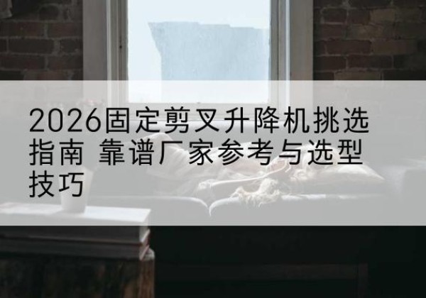 宁城固定剪叉升降机厂家推荐-2026固定剪叉升降机挑选指南 靠谱厂家参考与选型技巧
